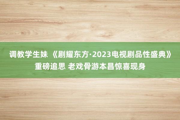 调教学生妹 《剧耀东方·2023电视剧品性盛典》重磅追思 老戏骨游本昌惊喜现身