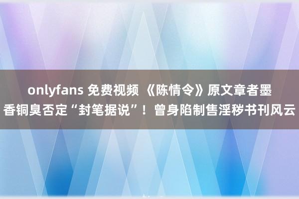 onlyfans 免费视频 《陈情令》原文章者墨香铜臭否定“封笔据说”！曾身陷制售淫秽书刊风云