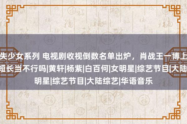 失少女系列 电视剧收视倒数名单出炉，肖战王一博上榜，这个演员短长当不行吗|黄轩|杨紫|白百何|女明星|综艺节目|大陆综艺|华语音乐