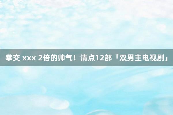 拳交 xxx 2倍的帅气！清点12部「双男主电视剧」