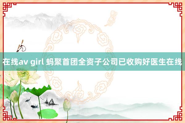 在线av girl 蚂聚首团全资子公司已收购好医生在线