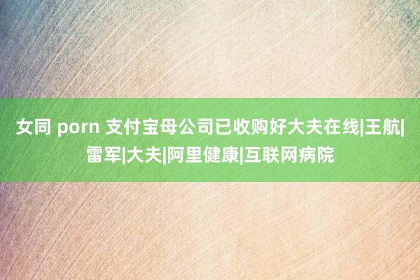 女同 porn 支付宝母公司已收购好大夫在线|王航|雷军|大夫|阿里健康|互联网病院