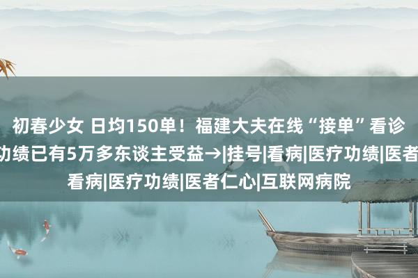 初春少女 日均150单！福建大夫在线“接单”看诊！这项费力便民功绩已有5万多东谈主受益→|挂号|看病|医疗功绩|医者仁心|互联网病院