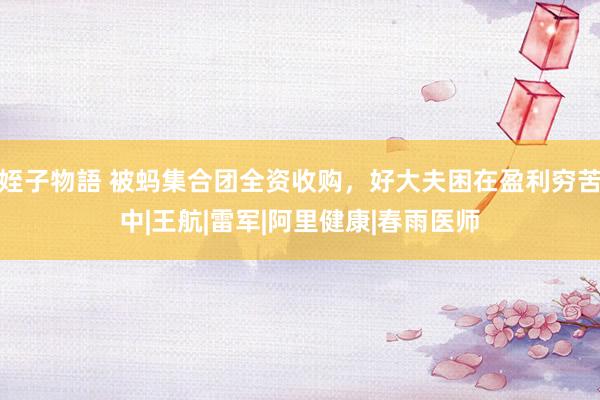 姪子物語 被蚂集合团全资收购，好大夫困在盈利穷苦中|王航|雷军|阿里健康|春雨医师