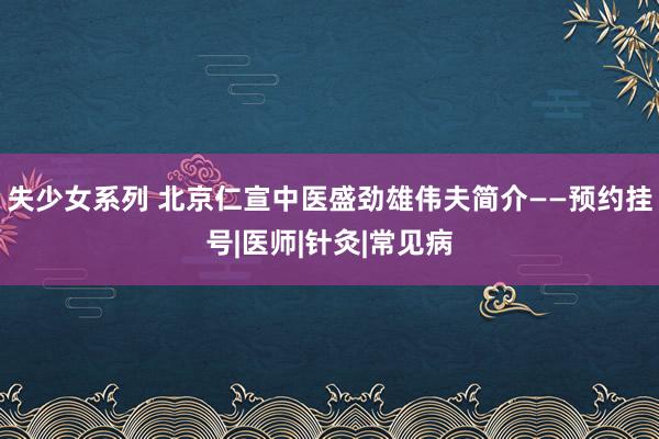 失少女系列 北京仁宣中医盛劲雄伟夫简介——预约挂号|医师|针灸|常见病