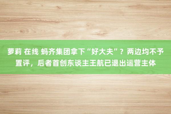 萝莉 在线 蚂齐集团拿下“好大夫”？两边均不予置评，后者首创东谈主王航已退出运营主体