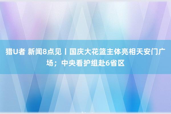 猎U者 新闻8点见丨国庆大花篮主体亮相天安门广场；中央看护组赴6省区