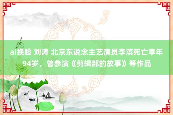 ai换脸 刘涛 北京东说念主艺演员李滨死亡享年94岁，曾参演《剪辑部的故事》等作品