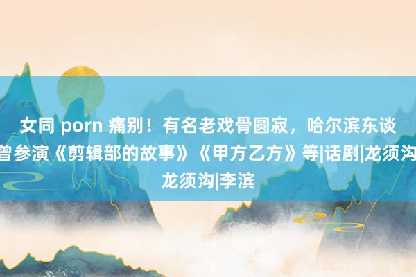 女同 porn 痛别！有名老戏骨圆寂，哈尔滨东谈主，曾参演《剪辑部的故事》《甲方乙方》等|话剧|龙须沟|李滨