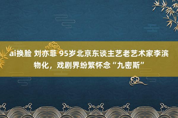 ai换脸 刘亦菲 95岁北京东谈主艺老艺术家李滨物化，戏剧界纷繁怀念“九密斯”