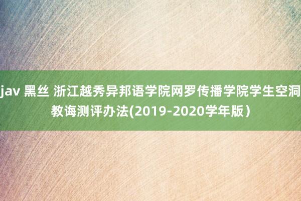 jav 黑丝 浙江越秀异邦语学院网罗传播学院学生空洞教诲测评办法(2019-2020学年版）