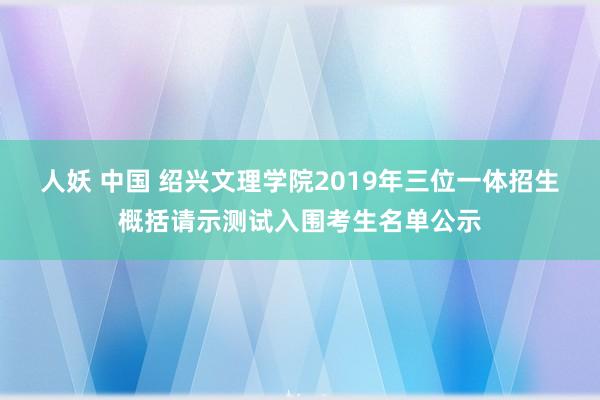 人妖 中国 绍兴文理学院2019年三位一体招生概括请示测试入围考生名单公示